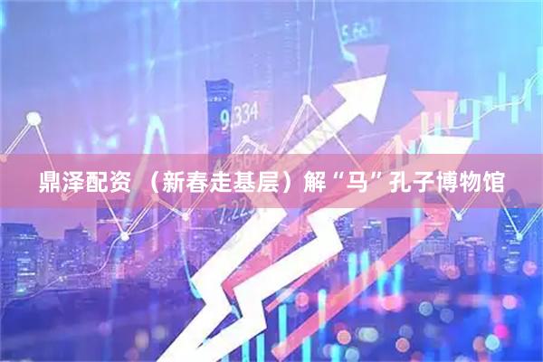 鼎泽配资 （新春走基层）解“马”孔子博物馆