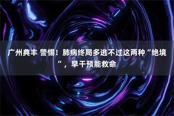 广州典丰 警惕！肺病终局多逃不过这两种“绝境”，早干预能救命