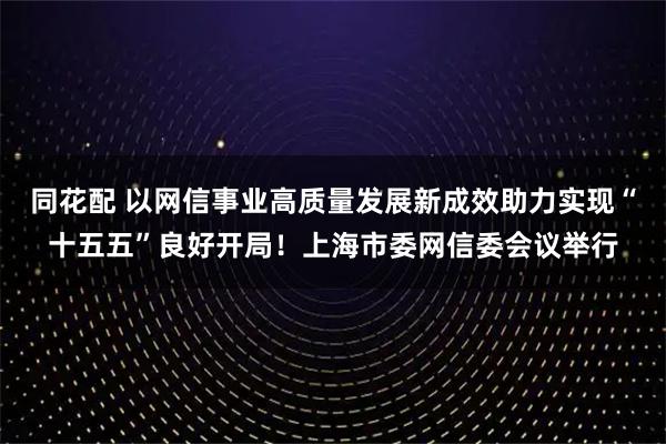 同花配 以网信事业高质量发展新成效助力实现“十五五”良好开局！上海市委网信委会议举行