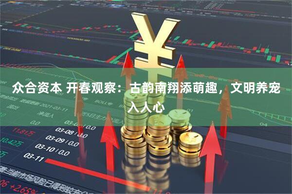 众合资本 开春观察：古韵南翔添萌趣，文明养宠入人心