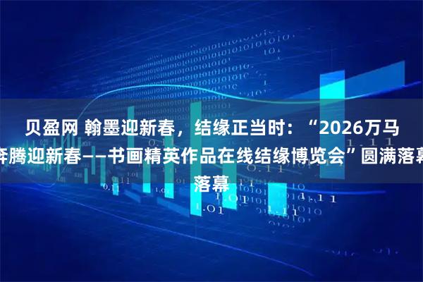 贝盈网 翰墨迎新春，结缘正当时：“2026万马奔腾迎新春——书画精英作品在线结缘博览会”圆满落幕