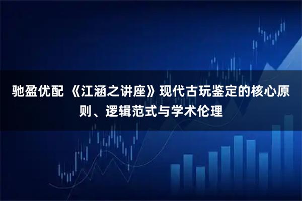 驰盈优配 《江涵之讲座》现代古玩鉴定的核心原则、逻辑范式与学术伦理