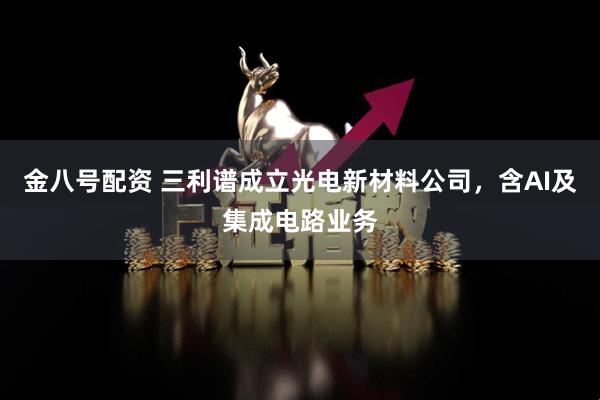 金八号配资 三利谱成立光电新材料公司，含AI及集成电路业务