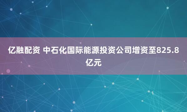 亿融配资 中石化国际能源投资公司增资至825.8亿元