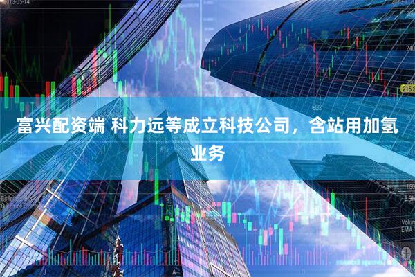 富兴配资端 科力远等成立科技公司，含站用加氢业务