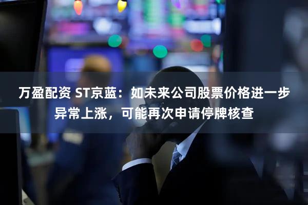 万盈配资 ST京蓝:如未来公司股票价格进一步异常上涨,可能再次申请停牌核查