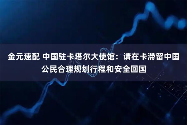 金元速配 中国驻卡塔尔大使馆：请在卡滞留中国公民合理规划行程和安全回国