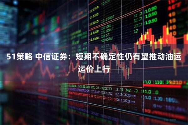 51策略 中信证券：短期不确定性仍有望推动油运运价上行