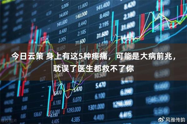 今日云策 身上有这5种疼痛，可能是大病前兆，耽误了医生都救不了你