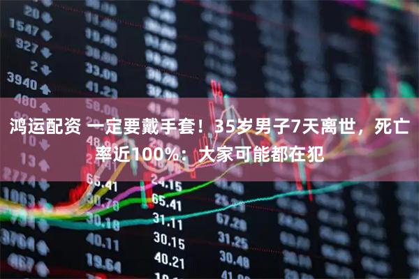 鸿运配资 一定要戴手套！35岁男子7天离世，死亡率近100%：大家可能都在犯