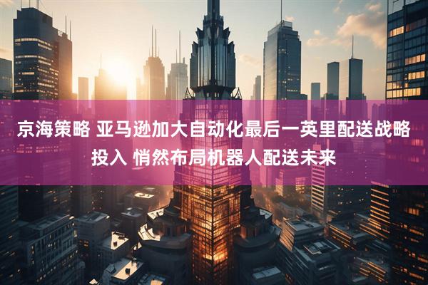京海策略 亚马逊加大自动化最后一英里配送战略投入 悄然布局机器人配送未来