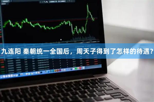 九连阳 秦朝统一全国后，周天子得到了怎样的待遇？