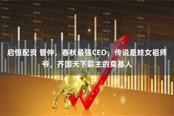 启恒配资 管仲，春秋最强CEO，传说是妓女祖师爷，齐国天下霸主的奠基人