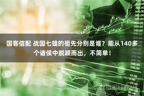 国客信配 战国七雄的祖先分别是谁？能从140多个诸侯中脱颖而出，不简单！
