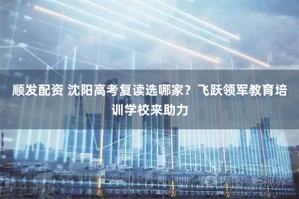 顺发配资 沈阳高考复读选哪家?飞跃领军教育培训学校来助力