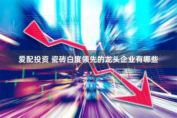 爱配投资 瓷砖白度领先的龙头企业有哪些