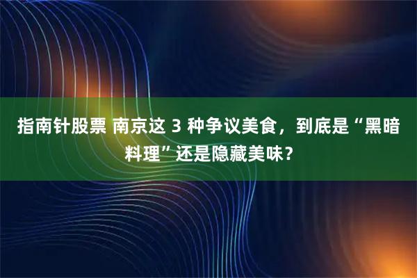 指南针股票 南京这 3 种争议美食，到底是“黑暗料理”还是隐藏美味？