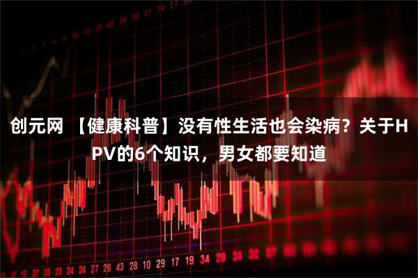 创元网 【健康科普】没有性生活也会染病？关于HPV的6个知识，男女都要知道