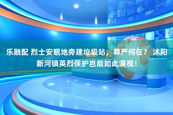 乐融配 烈士安眠地旁建垃圾站，尊严何在？ 沭阳新河镇英烈保护岂能如此漠视！