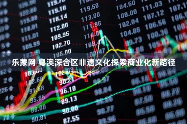 乐蒙网 粤澳深合区非遗文化探索商业化新路径