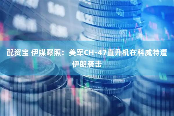 配资宝 伊媒曝照：美军CH-47直升机在科威特遭伊朗袭击