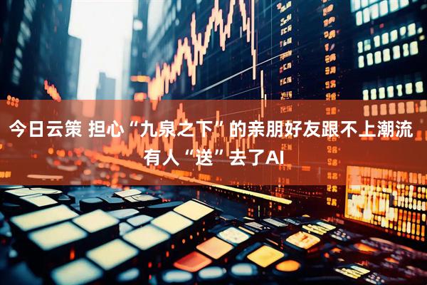今日云策 担心“九泉之下”的亲朋好友跟不上潮流 有人“送”去了AI