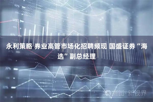 永利策略 券业高管市场化招聘频现 国盛证券“海选”副总经理
