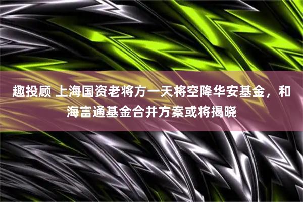 趣投顾 上海国资老将方一天将空降华安基金，和海富通基金合并方案或将揭晓