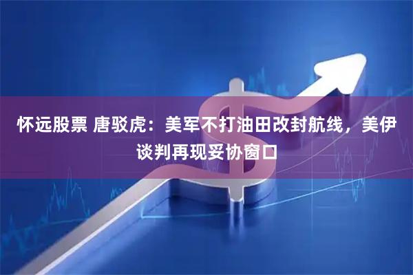 怀远股票 唐驳虎：美军不打油田改封航线，美伊谈判再现妥协窗口