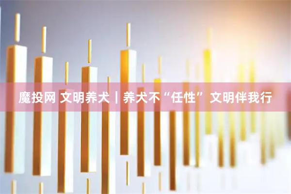魔投网 文明养犬｜养犬不“任性” 文明伴我行