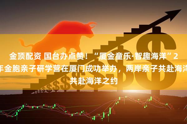 金顶配资 国台办点赞！“厦金童乐·智趣海洋”2026年金胞亲子研学营在厦门成功举办，两岸亲子共赴海洋之约