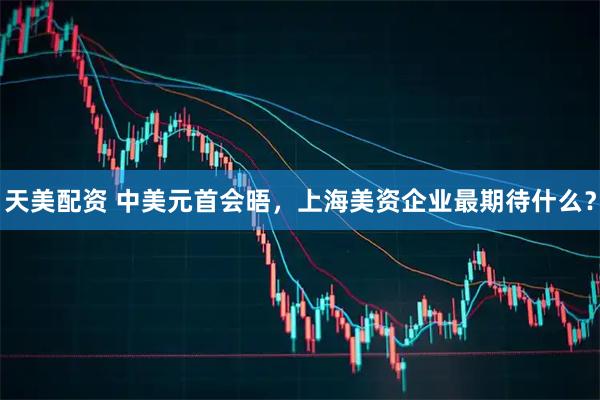 天美配资 中美元首会晤，上海美资企业最期待什么？