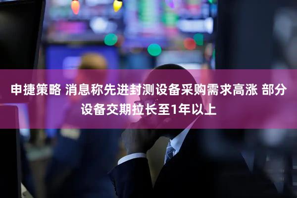 申捷策略 消息称先进封测设备采购需求高涨 部分设备交期拉长至1年以上