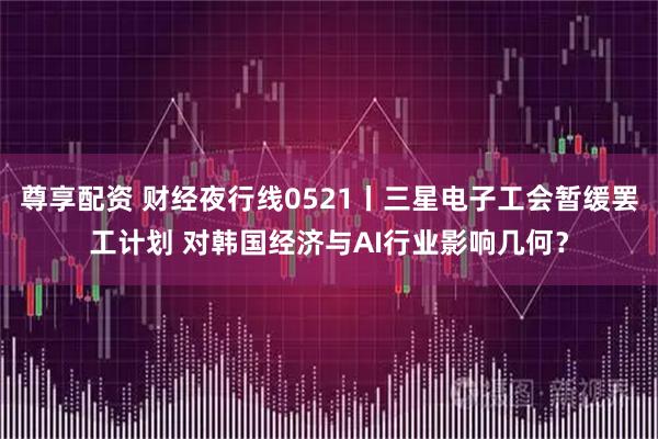 尊享配资 财经夜行线0521丨三星电子工会暂缓罢工计划 对韩国经济与AI行业影响几何？