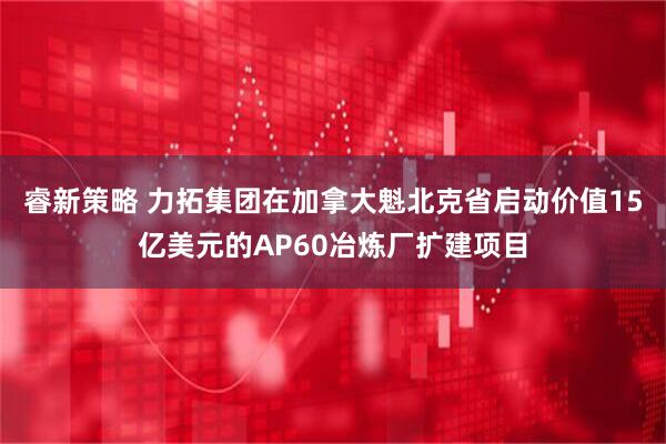 睿新策略 力拓集团在加拿大魁北克省启动价值15亿美元的AP60冶炼厂扩建项目
