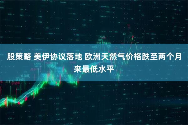 股策略 美伊协议落地 欧洲天然气价格跌至两个月来最低水平