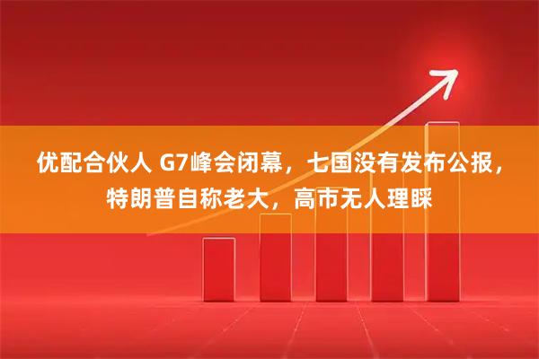 优配合伙人 G7峰会闭幕，七国没有发布公报，特朗普自称老大，高市无人理睬