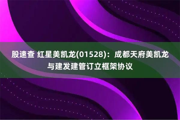 股速查 红星美凯龙(01528)：成都天府美凯龙与建发建管订立框架协议