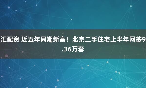 汇配资 近五年同期新高！北京二手住宅上半年网签9.36万套