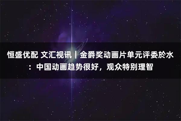 恒盛优配 文汇视讯｜金爵奖动画片单元评委於水：中国动画趋势很好，观众特别理智