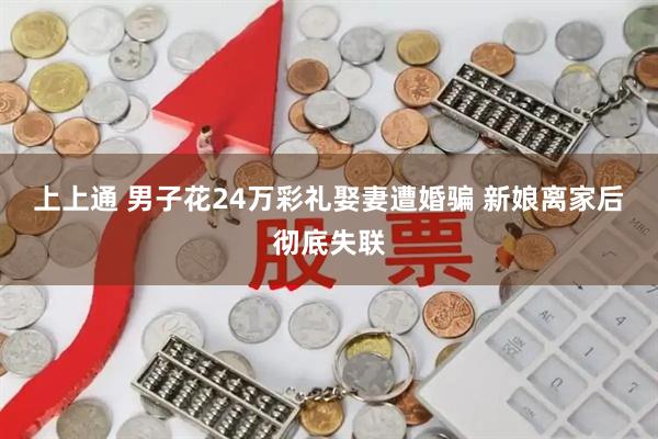 上上通 男子花24万彩礼娶妻遭婚骗 新娘离家后彻底失联
