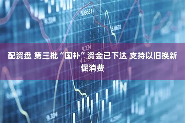 配资盘 第三批“国补”资金已下达 支持以旧换新促消费