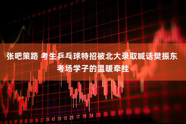 张吧策路 考生乒乓球特招被北大录取喊话樊振东 考场学子的温暖牵挂