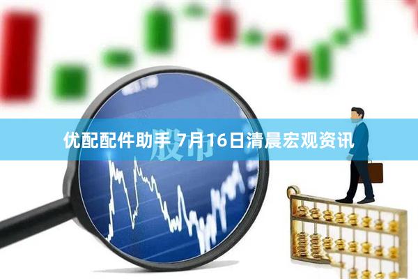 优配配件助手 7月16日清晨宏观资讯