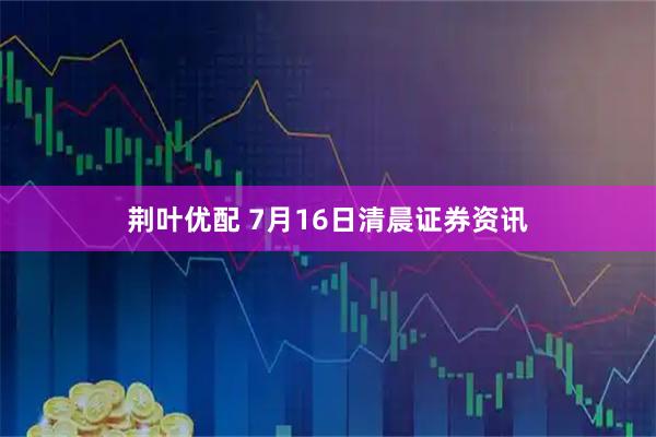 荆叶优配 7月16日清晨证券资讯
