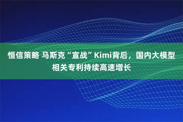 恒信策略 马斯克“宣战”Kimi背后，国内大模型相关专利持续高速增长