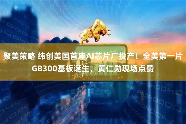 聚美策略 纬创美国首座AI芯片厂投产！全美第一片GB300基板诞生，黄仁勋现场点赞