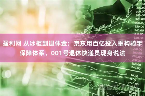 盈利网 从冰柜到退休金：京东用百亿投入重构骑手保障体系，001号退休快递员现身说法