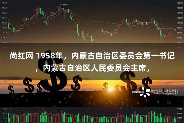 尚红网 1958年，内蒙古自治区委员会第一书记，内蒙古自治区人民委员会主席，