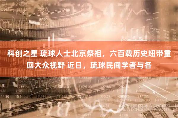 科创之星 琉球人士北京祭祖,六百载历史纽带重回大众视野 近日,琉球民间学者与各
